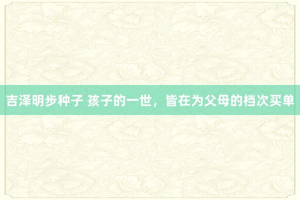 吉泽明步种子 孩子的一世，皆在为父母的档次买单