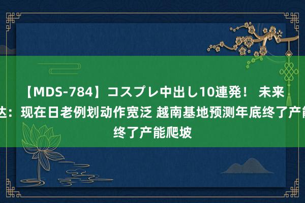 【MDS-784】コスプレ中出し10連発！ 未来 康隆达：现在日老例划动作宽泛 越南基地预测年底终了产能爬坡