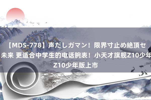 【MDS-778】声だしガマン！限界寸止め絶頂セックス 未来 更适合中学生的电话腕表！小天才旗舰Z10少年版上市