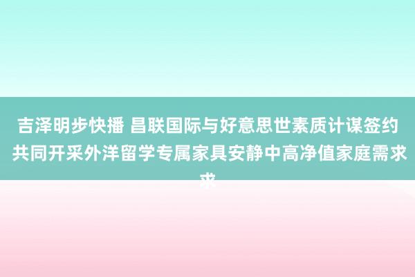 吉泽明步快播 昌联国际与好意思世素质计谋签约 共同开采外洋留学专属家具安静中高净值家庭需求