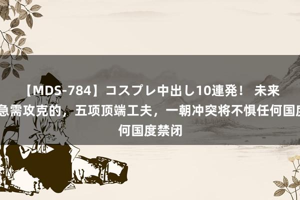 【MDS-784】コスプレ中出し10連発！ 未来 我国急需攻克的，五项顶端工夫，一朝冲突将不惧任何国度禁闭