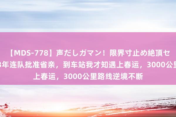 【MDS-778】声だしガマン！限界寸止め絶頂セックス 未来 83年连队批准省亲，到车站我才知遇上春运，3000公里路线逆境不断