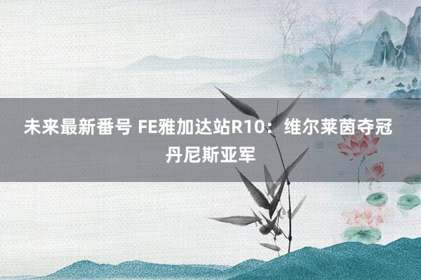 未来最新番号 FE雅加达站R10：维尔莱茵夺冠 丹尼斯亚军