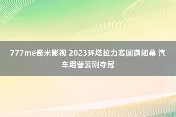 777me奇米影视 2023环塔拉力赛圆满闭幕 汽车组訾云刚夺冠