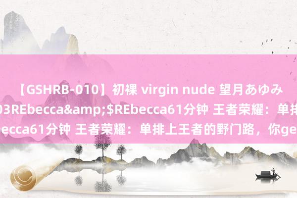 【GSHRB-010】初裸 virgin nude 望月あゆみ</a>2013-01-03REbecca&$REbecca61分钟 王者荣耀：单排上王者的野门路，你get了吗？