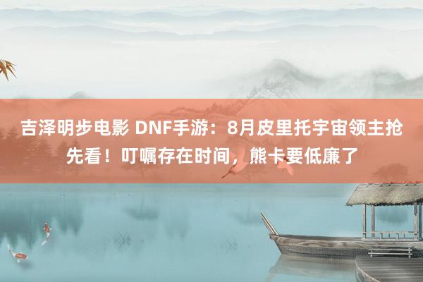 吉泽明步电影 DNF手游：8月皮里托宇宙领主抢先看！叮嘱存在时间，熊卡要低廉了