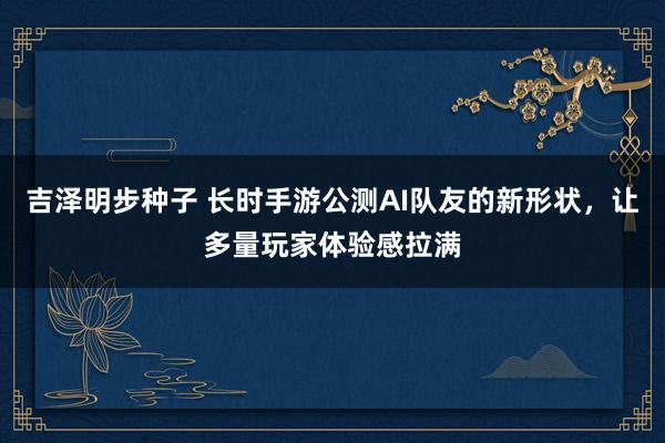 吉泽明步种子 长时手游公测AI队友的新形状，让多量玩家体验感拉满