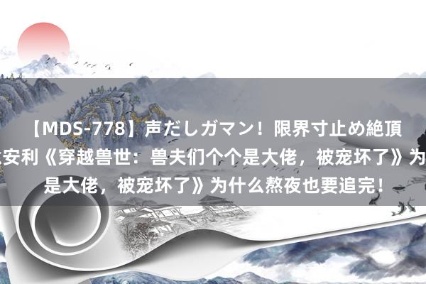 【MDS-778】声だしガマン！限界寸止め絶頂セックス 未来 诚意安利《穿越兽世：兽夫们个个是大佬，被宠坏了》为什么熬夜也要追完！