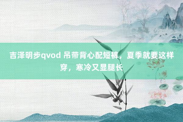 吉泽明步qvod 吊带背心配短裤，夏季就要这样穿，寒冷又显腿长