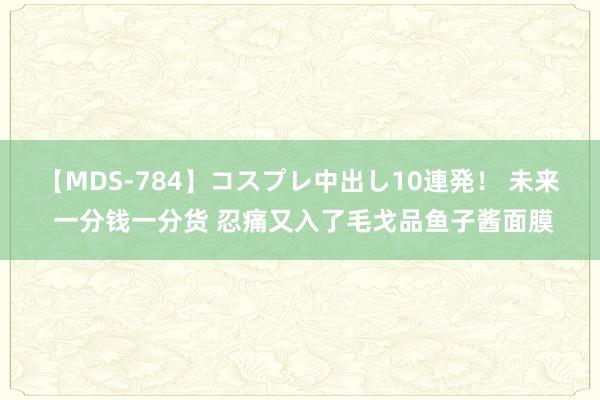 【MDS-784】コスプレ中出し10連発！ 未来 一分钱一分货 忍痛又入了毛戈品鱼子酱面膜