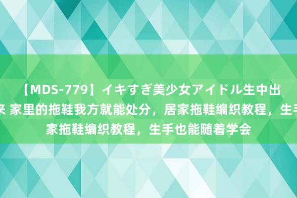 【MDS-779】イキすぎ美少女アイドル生中出し解禁SEX 未来 家里的拖鞋我方就能处分，居家拖鞋编织教程，生手也能随着学会