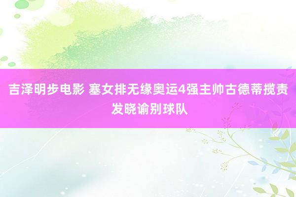 吉泽明步电影 塞女排无缘奥运4强主帅古德蒂揽责 发晓谕别球队