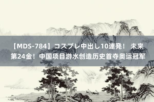 【MDS-784】コスプレ中出し10連発！ 未来 第24金！中国项目游水创造历史首夺奥运冠军