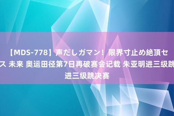 【MDS-778】声だしガマン！限界寸止め絶頂セックス 未来 奥运田径第7日再破赛会记载 朱亚明进三级跳决赛