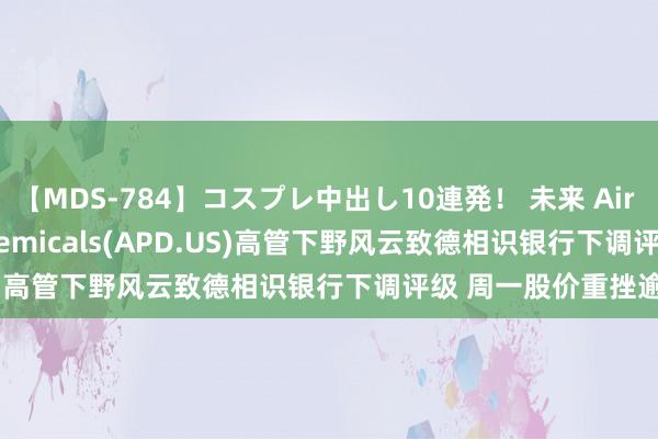 【MDS-784】コスプレ中出し10連発！ 未来 Air Products & Chemicals(APD.US)高管下野风云致德相识银行下调评级 周一股价重挫逾5%