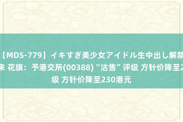 【MDS-779】イキすぎ美少女アイドル生中出し解禁SEX 未来 花旗：予港交所(00388)“沽售”评级 方针价降至230港元