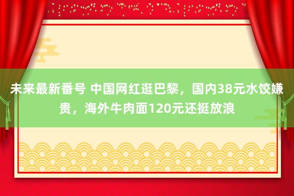 未来最新番号 中国网红逛巴黎，国内38元水饺嫌贵，海外牛肉面120元还挺放浪