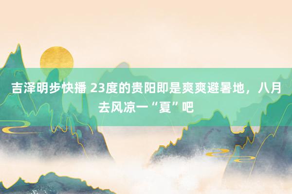 吉泽明步快播 23度的贵阳即是爽爽避暑地，八月去风凉一“夏”吧