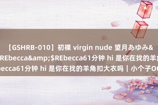 【GSHRB-010】初裸 virgin nude 望月あゆみ</a>2013-01-03REbecca&$REbecca61分钟 hi 是你在找的羊角扣大衣吗｜小个子OOTD