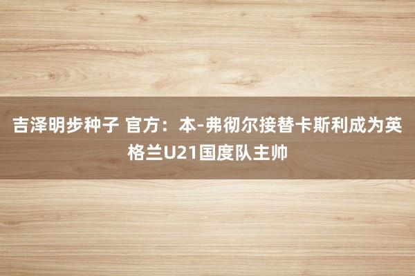 吉泽明步种子 官方：本-弗彻尔接替卡斯利成为英格兰U21国度队主帅