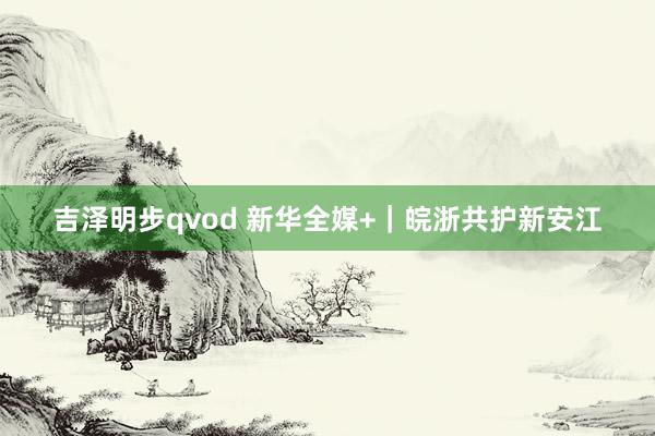 吉泽明步qvod 新华全媒+｜皖浙共护新安江