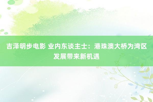 吉泽明步电影 业内东谈主士：港珠澳大桥为湾区发展带来新机遇