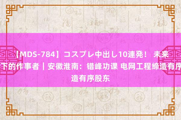 【MDS-784】コスプレ中出し10連発！ 未来 高温下的作事者｜安徽淮南：错峰功课 电网工程缔造有序股东