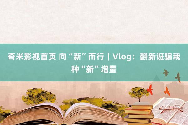 奇米影视首页 向“新”而行｜Vlog：翻新诳骗栽种“新”增量