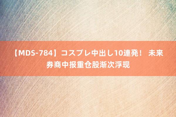 【MDS-784】コスプレ中出し10連発！ 未来 券商中报重仓股渐次浮现