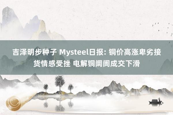 吉泽明步种子 Mysteel日报: 铜价高涨卑劣接货情感受挫 电解铜阛阓成交下滑