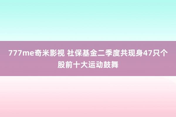 777me奇米影视 社保基金二季度共现身47只个股前十大运动鼓舞