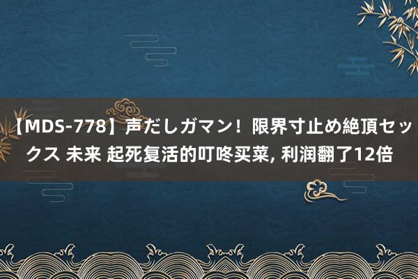 【MDS-778】声だしガマン！限界寸止め絶頂セックス 未来 起死复活的叮咚买菜， 利润翻了12倍