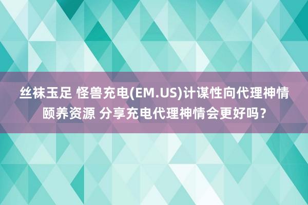 丝袜玉足 怪兽充电(EM.US)计谋性向代理神情颐养资源 分享充电代理神情会更好吗？