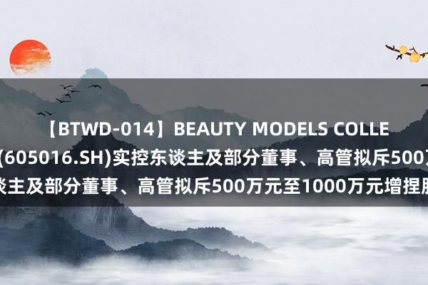 【BTWD-014】BEAUTY MODELS COLLECTION 2 4時間 百龙创园(605016.SH)实控东谈主及部分董事、高管拟斥500万元至1000万元增捏股份