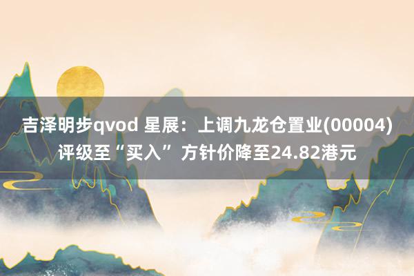 吉泽明步qvod 星展：上调九龙仓置业(00004)评级至“买入” 方针价降至24.82港元