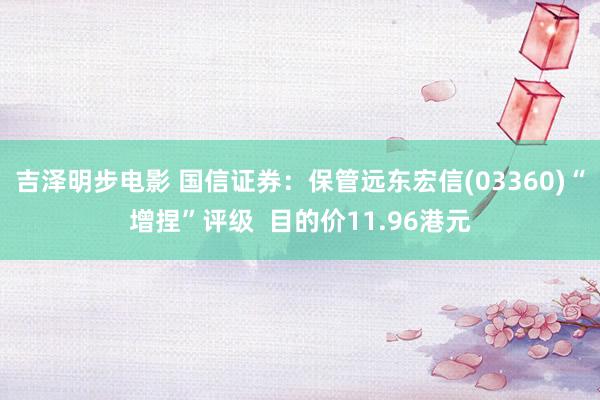 吉泽明步电影 国信证券：保管远东宏信(03360)“增捏”评级  目的价11.96港元