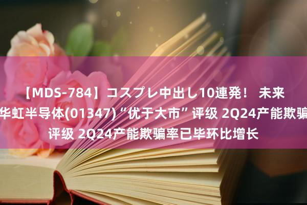 【MDS-784】コスプレ中出し10連発！ 未来 国信证券：督察华虹半导体(01347)“优于大市”评级 2Q24产能欺骗率已毕环比增长