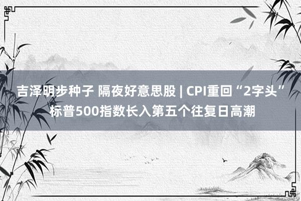 吉泽明步种子 隔夜好意思股 | CPI重回“2字头” 标普500指数长入第五个往复日高潮