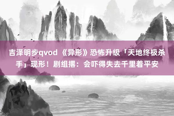 吉泽明步qvod 《异形》恐怖升级「天地终极杀手」现形！剧组撂：会吓得失去千里着平安