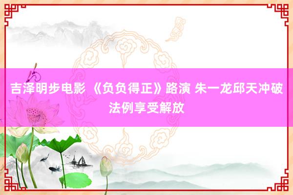 吉泽明步电影 《负负得正》路演 朱一龙邱天冲破法例享受解放