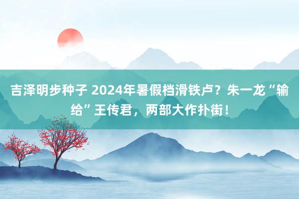 吉泽明步种子 2024年暑假档滑铁卢？朱一龙“输给”王传君，两部大作扑街！