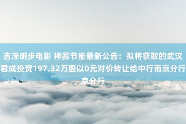 吉泽明步电影 神雾节能最新公告：拟将获取的武汉君成投资197.32万股以0元对价转让给中行南京分行