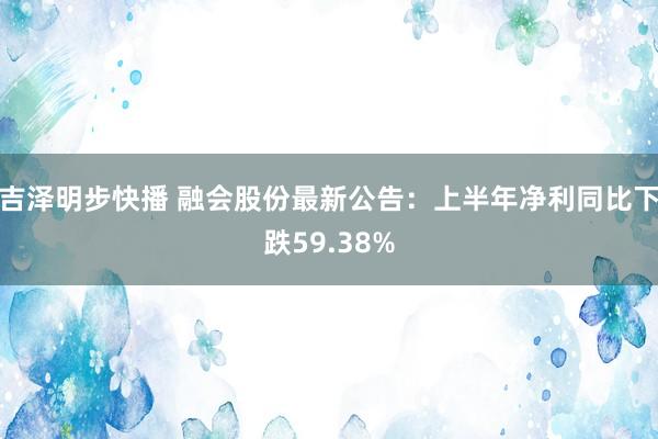 吉泽明步快播 融会股份最新公告：上半年净利同比下跌59.38%