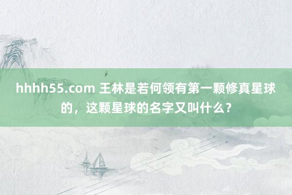 hhhh55.com 王林是若何领有第一颗修真星球的，这颗星球的名字又叫什么？