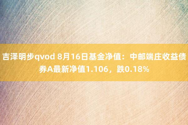 吉泽明步qvod 8月16日基金净值：中邮端庄收益债券A最新净值1.106，跌0.18%