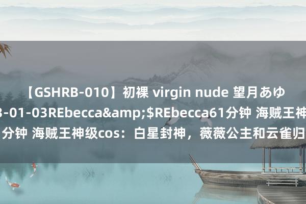 【GSHRB-010】初裸 virgin nude 望月あゆみ</a>2013-01-03REbecca&$REbecca61分钟 海贼王神级cos：白星封神，薇薇公主和云雀归附，阿曼德帅爆了