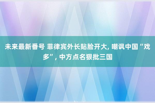 未来最新番号 菲律宾外长贴脸开大， 嘲讽中国“戏多”， 中方点名狠批三国