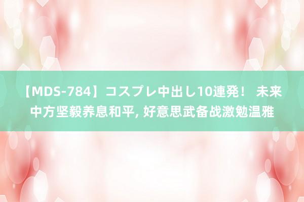 【MDS-784】コスプレ中出し10連発！ 未来 中方坚毅养息和平， 好意思武备战激勉温雅