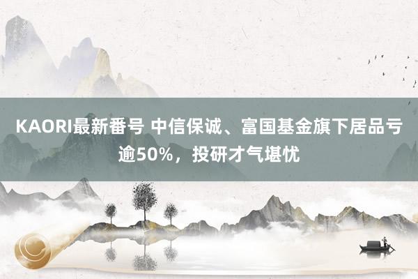 KAORI最新番号 中信保诚、富国基金旗下居品亏逾50%，投研才气堪忧