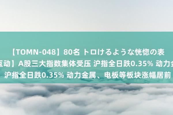 【TOMN-048】80名 トロけるような恍惚の表情 クンニ激昇天 【AH互动】A股三大指数集体受压 沪指全日跌0.35% 动力金属、电板等板块涨幅居前